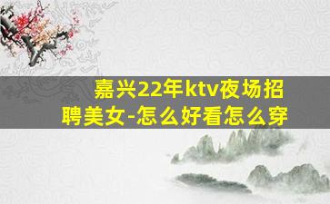 嘉兴22年ktv夜场招聘美女-怎么好看怎么穿